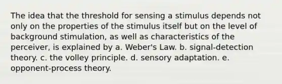 ​The idea that the threshold for sensing a stimulus depends not only on the properties of the stimulus itself but on the level of background stimulation, as well as characteristics of the perceiver, is explained by a. ​Weber's Law. b. ​signal-detection theory. c. ​the volley principle. d. ​sensory adaptation. e. ​opponent-process theory.