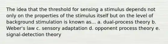 The idea that the threshold for sensing a stimulus depends not only on the properties of the stimulus itself but on the level of background stimulation is known as... a. dual-process theory b. Weber's law c. sensory adaptation d. opponent process theory e. signal-detection theory