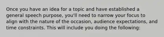 Once you have an idea for a topic and have established a general speech purpose, you'll need to narrow your focus to align with the nature of the occasion, audience expectations, and time constraints. This will include you doing the following: