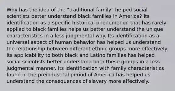 Why has the idea of the "traditional family" helped social scientists better understand black families in America? Its identification as a specific historical phenomenon that has rarely applied to black families helps us better understand the unique characteristics in a less judgmental way. Its identification as a universal aspect of human behavior has helped us understand the relationship between different ethnic groups more effectively. Its applicability to both black and Latino families has helped social scientists better understand both these groups in a less judgmental manner. Its identification with family characteristics found in the preindustrial period of America has helped us understand the consequences of slavery more effectively.