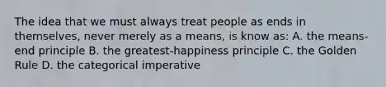 The idea that we must always treat people as ends in themselves, never merely as a means, is know as: A. the means-end principle B. the greatest-happiness principle C. the Golden Rule D. the categorical imperative