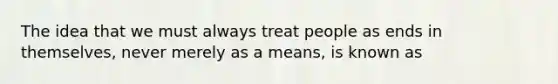 The idea that we must always treat people as ends in themselves, never merely as a means, is known as