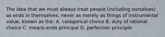 The idea that we must always treat people (including ourselves) as ends in themselves, never as merely as things of instrumental value, known as the: A. categorical choice B. duty of rational choice C. means-ends principal D. perfection principle