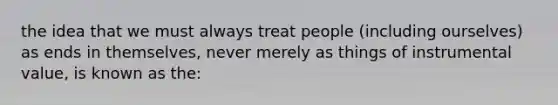 the idea that we must always treat people (including ourselves) as ends in themselves, never merely as things of instrumental value, is known as the: