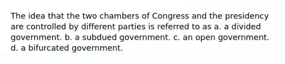 The idea that the two chambers of Congress and the presidency are controlled by different parties is referred to as a. a divided government. b. a subdued government. c. an open government. d. a bifurcated government.