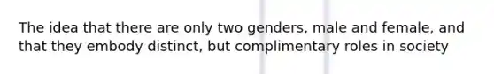 The idea that there are only two genders, male and female, and that they embody distinct, but complimentary roles in society