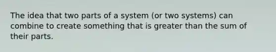 The idea that two parts of a system (or two systems) can combine to create something that is greater than the sum of their parts.