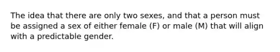 The idea that there are only two sexes, and that a person must be assigned a sex of either female (F) or male (M) that will align with a predictable gender.