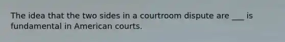 The idea that the two sides in a courtroom dispute are ___ is fundamental in American courts.