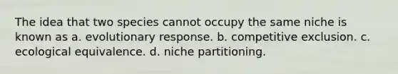 The idea that two species cannot occupy the same niche is known as a. evolutionary response. b. competitive exclusion. c. ecological equivalence. d. niche partitioning.