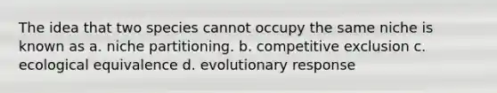 The idea that two species cannot occupy the same niche is known as a. niche partitioning. b. competitive exclusion c. ecological equivalence d. evolutionary response