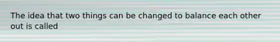 The idea that two things can be changed to balance each other out is called