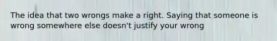 The idea that two wrongs make a right. Saying that someone is wrong somewhere else doesn't justify your wrong