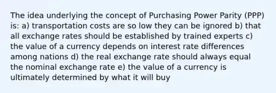 The idea underlying the concept of Purchasing Power Parity (PPP) is: a) transportation costs are so low they can be ignored b) that all exchange rates should be established by trained experts c) the value of a currency depends on interest rate differences among nations d) the real exchange rate should always equal the nominal exchange rate e) the value of a currency is ultimately determined by what it will buy