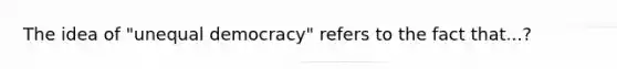 The idea of "unequal democracy" refers to the fact that...?