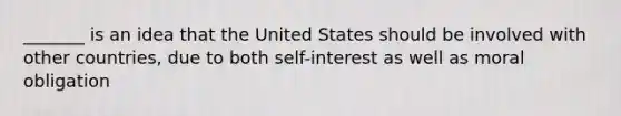 _______ is an idea that the United States should be involved with other countries, due to both self-interest as well as moral obligation