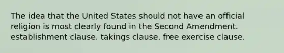 The idea that the United States should not have an official religion is most clearly found in the Second Amendment. establishment clause. takings clause. free exercise clause.