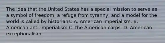 The idea that the United States has a special mission to serve as a symbol of freedom, a refuge from tyranny, and a model for the world is called by historians: A. American imperialism. B. American anti-imperialism C. the American corps. D. American exceptionalism