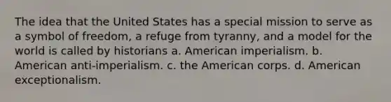 The idea that the United States has a special mission to serve as a symbol of freedom, a refuge from tyranny, and a model for the world is called by historians a. American imperialism. b. American anti-imperialism. c. the American corps. d. American exceptionalism.