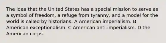 The idea that the United States has a special mission to serve as a symbol of freedom, a refuge from tyranny, and a model for the world is called by historians: A American imperialism. B American exceptionalism. C American anti-imperialism. D the American corps.