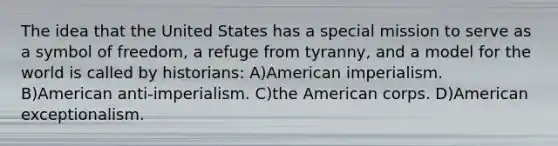 The idea that the United States has a special mission to serve as a symbol of freedom, a refuge from tyranny, and a model for the world is called by historians: A)American imperialism. B)American anti-imperialism. C)the American corps. D)American exceptionalism.