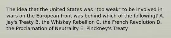 The idea that the United States was "too weak" to be involved in wars on the European front was behind which of the following? A. Jay's Treaty B. the Whiskey Rebellion C. the French Revolution D. the Proclamation of Neutrality E. Pinckney's Treaty