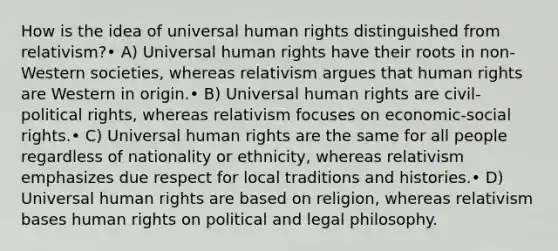 How is the idea of universal human rights distinguished from relativism?• A) Universal human rights have their roots in non-Western societies, whereas relativism argues that human rights are Western in origin.• B) Universal human rights are civil-political rights, whereas relativism focuses on economic-social rights.• C) Universal human rights are the same for all people regardless of nationality or ethnicity, whereas relativism emphasizes due respect for local traditions and histories.• D) Universal human rights are based on religion, whereas relativism bases human rights on political and legal philosophy.