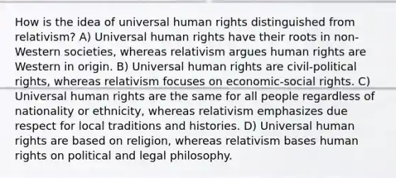 How is the idea of universal human rights distinguished from relativism? A) Universal human rights have their roots in non-Western societies, whereas relativism argues human rights are Western in origin. B) Universal human rights are civil-political rights, whereas relativism focuses on economic-social rights. C) Universal human rights are the same for all people regardless of nationality or ethnicity, whereas relativism emphasizes due respect for local traditions and histories. D) Universal human rights are based on religion, whereas relativism bases human rights on political and legal philosophy.