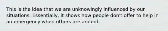 This is the idea that we are unknowingly influenced by our situations. Essentially, it shows how people don't offer to help in an emergency when others are around.