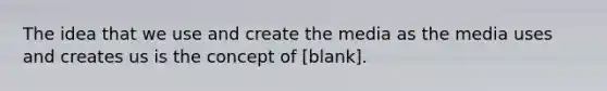 The idea that we use and create the media as the media uses and creates us is the concept of [blank].