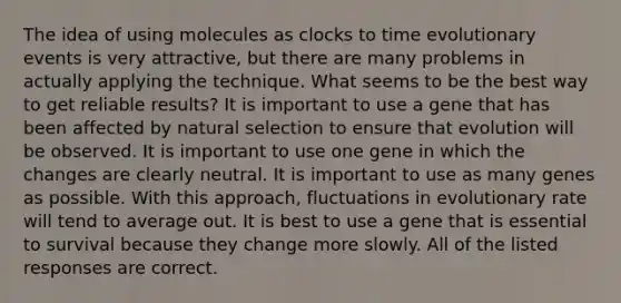 The idea of using molecules as clocks to time evolutionary events is very attractive, but there are many problems in actually applying the technique. What seems to be the best way to get reliable results? It is important to use a gene that has been affected by natural selection to ensure that evolution will be observed. It is important to use one gene in which the changes are clearly neutral. It is important to use as many genes as possible. With this approach, fluctuations in evolutionary rate will tend to average out. It is best to use a gene that is essential to survival because they change more slowly. All of the listed responses are correct.