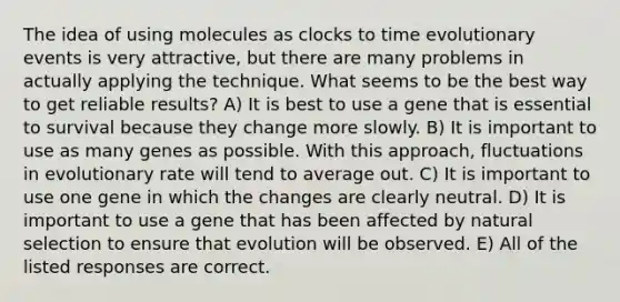 The idea of using molecules as clocks to time evolutionary events is very attractive, but there are many problems in actually applying the technique. What seems to be the best way to get reliable results? A) It is best to use a gene that is essential to survival because they change more slowly. B) It is important to use as many genes as possible. With this approach, fluctuations in evolutionary rate will tend to average out. C) It is important to use one gene in which the changes are clearly neutral. D) It is important to use a gene that has been affected by natural selection to ensure that evolution will be observed. E) All of the listed responses are correct.