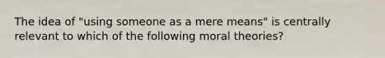 The idea of "using someone as a mere means" is centrally relevant to which of the following moral theories?