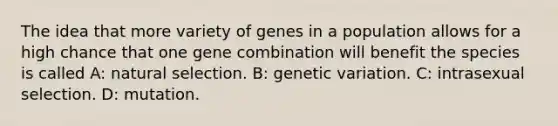 The idea that more variety of genes in a population allows for a high chance that one gene combination will benefit the species is called A: natural selection. B: genetic variation. C: intrasexual selection. D: mutation.