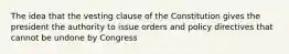 The idea that the vesting clause of the Constitution gives the president the authority to issue orders and policy directives that cannot be undone by Congress