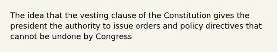 The idea that the vesting clause of the Constitution gives the president the authority to issue orders and policy directives that cannot be undone by Congress