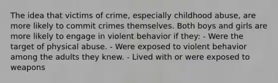 The idea that victims of crime, especially childhood abuse, are more likely to commit crimes themselves. Both boys and girls are more likely to engage in violent behavior if they: - Were the target of physical abuse. - Were exposed to violent behavior among the adults they knew. - Lived with or were exposed to weapons