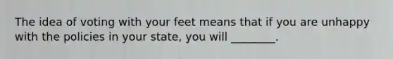 The idea of voting with your feet means that if you are unhappy with the policies in your state, you will ________.