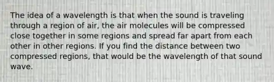 The idea of a wavelength is that when the sound is traveling through a region of air, the air molecules will be compressed close together in some regions and spread far apart from each other in other regions. If you find the distance between two compressed regions, that would be the wavelength of that sound wave.