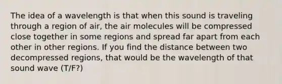 The idea of a wavelength is that when this sound is traveling through a region of air, the air molecules will be compressed close together in some regions and spread far apart from each other in other regions. If you find the distance between two decompressed regions, that would be the wavelength of that sound wave (T/F?)