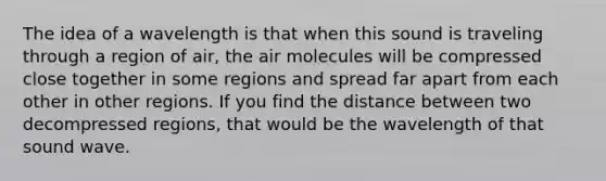 The idea of a wavelength is that when this sound is traveling through a region of air, the air molecules will be compressed close together in some regions and spread far apart from each other in other regions. If you find the distance between two decompressed regions, that would be the wavelength of that sound wave.