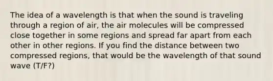 The idea of a wavelength is that when the sound is traveling through a region of air, the air molecules will be compressed close together in some regions and spread far apart from each other in other regions. If you find the distance between two compressed regions, that would be the wavelength of that sound wave (T/F?)