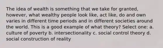 The idea of wealth is something that we take for granted, however, what wealthy people look like, act like, do and own varies in different time periods and in different societies around the world. This is a good example of what theory? Select one: a. culture of poverty b. intersectionality c. social control theory d. social construction of reality