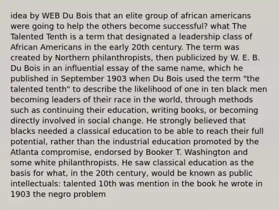 idea by WEB Du Bois that an elite group of african americans were going to help the others become successful? what The Talented Tenth is a term that designated a leadership class of African Americans in the early 20th century. The term was created by Northern philanthropists, then publicized by W. E. B. Du Bois in an influential essay of the same name, which he published in September 1903 when Du Bois used the term "the talented tenth" to describe the likelihood of one in ten black men becoming leaders of their race in the world, through methods such as continuing their education, writing books, or becoming directly involved in social change. He strongly believed that blacks needed a classical education to be able to reach their full potential, rather than the industrial education promoted by the Atlanta compromise, endorsed by Booker T. Washington and some white philanthropists. He saw classical education as the basis for what, in the 20th century, would be known as public intellectuals: talented 10th was mention in the book he wrote in 1903 the negro problem