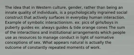 The idea that in Western culture, gender, rather than being an innate quality of individuals, is a psychologically ingrained social construct that actively surfaces in everyday human interaction. Example of symbolic interactionism. ex: pics of girls/boys in puberty guides ex: always guides & tide orange cones The sum of the interactions and institutional arrangements which people use as resources to manage conduct in light of normative conceptions of sex. What appears natural is actually the outcome of constantly repeated moments of work.