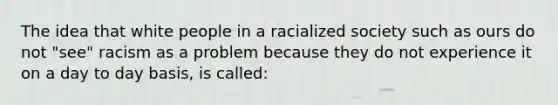 The idea that white people in a racialized society such as ours do not "see" racism as a problem because they do not experience it on a day to day basis, is called: