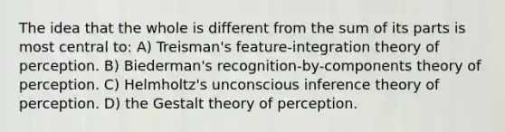 The idea that the whole is different from the sum of its parts is most central to: A) Treisman's feature-integration theory of perception. B) Biederman's recognition-by-components theory of perception. C) Helmholtz's unconscious inference theory of perception. D) the Gestalt theory of perception.