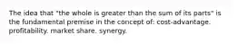 The idea that "the whole is greater than the sum of its parts" is the fundamental premise in the concept of: cost-advantage. profitability. market share. synergy.