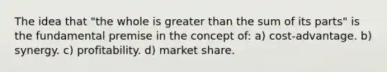 The idea that "the whole is greater than the sum of its parts" is the fundamental premise in the concept of: a) cost-advantage. b) synergy. c) profitability. d) market share.