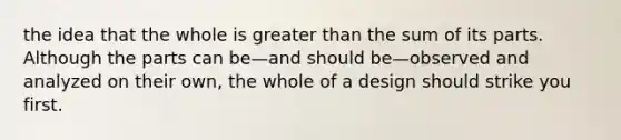 the idea that the whole is <a href='https://www.questionai.com/knowledge/ktgHnBD4o3-greater-than' class='anchor-knowledge'>greater than</a> the sum of its parts. Although the parts can be—and should be—observed and analyzed on their own, the whole of a design should strike you first.